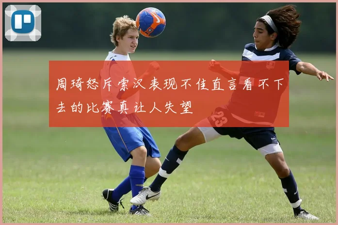 周琦怒斥索汉表现不佳直言看不下去的比赛真让人失望
