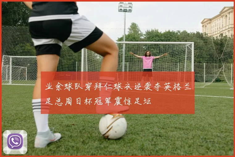 业余球队穿拜仁球衣逆袭夺英格兰足总周日杯冠军震惊足坛