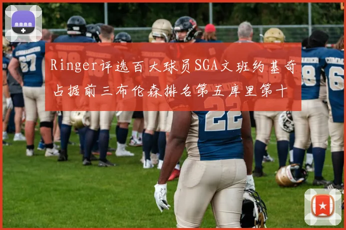 Ringer评选百大球员SGA文班约基奇占据前三布伦森排名第五库里第十杜兰特第十六詹姆斯第二十