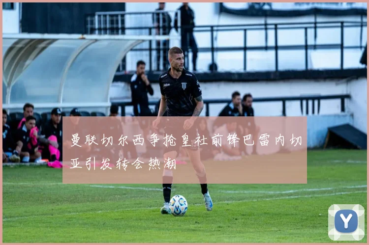 曼联切尔西争抢皇社前锋巴雷内切亚引发转会热潮