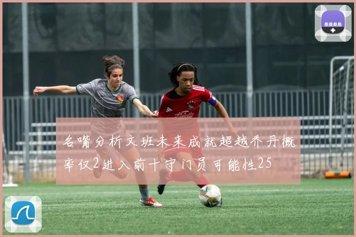 名嘴分析文班未来成就超越乔丹概率仅2进入前十守门员可能性25