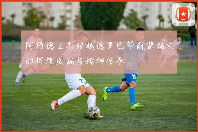 阿玛德立志超越德罗巴等前辈铭刻的辉煌成就与精神传承