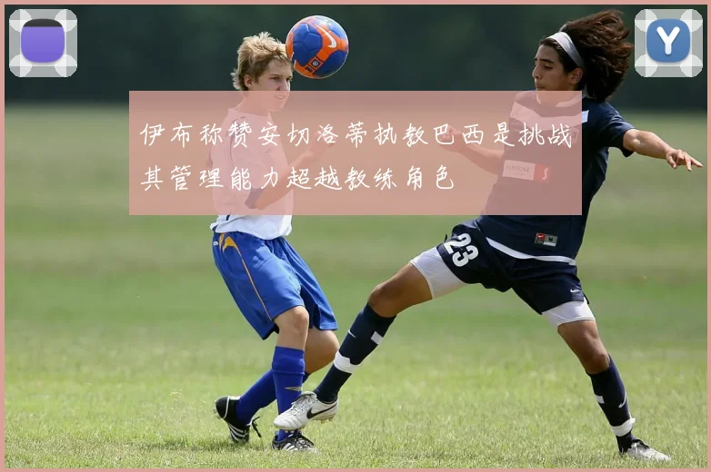 伊布称赞安切洛蒂执教巴西是挑战其管理能力超越教练角色