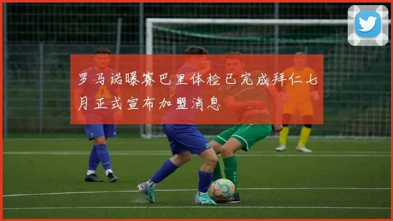 罗马诺曝赛巴里体检已完成拜仁七月正式宣布加盟消息