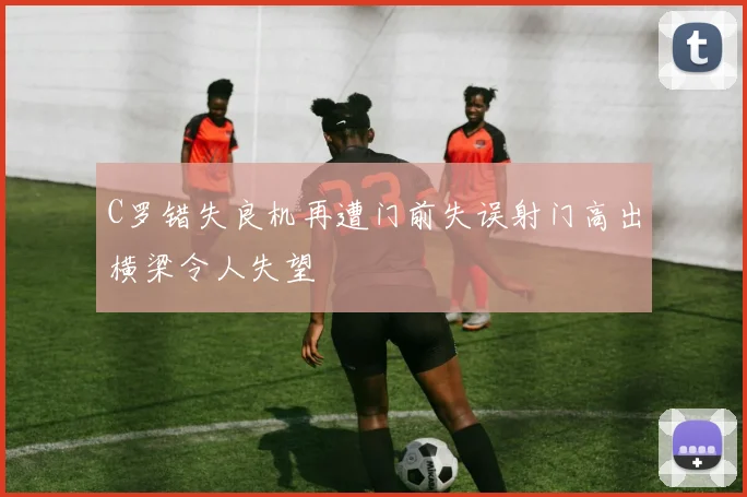 C罗错失良机再遭门前失误射门高出横梁令人失望