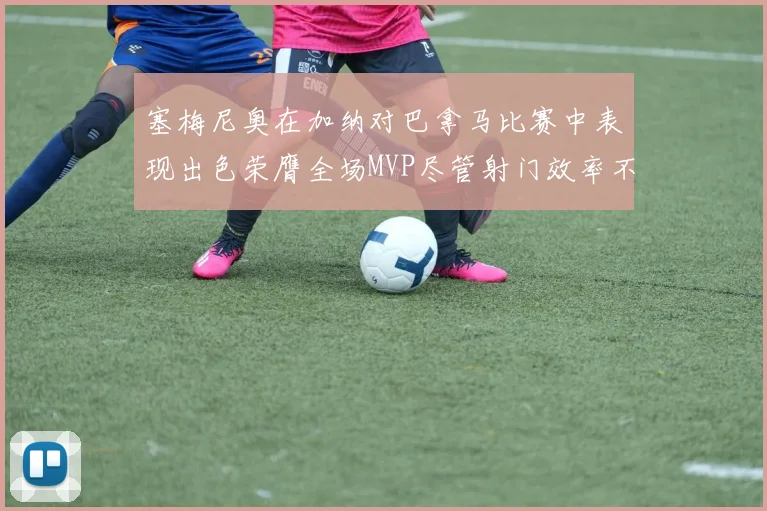 塞梅尼奥在加纳对巴拿马比赛中表现出色荣膺全场MVP尽管射门效率不佳