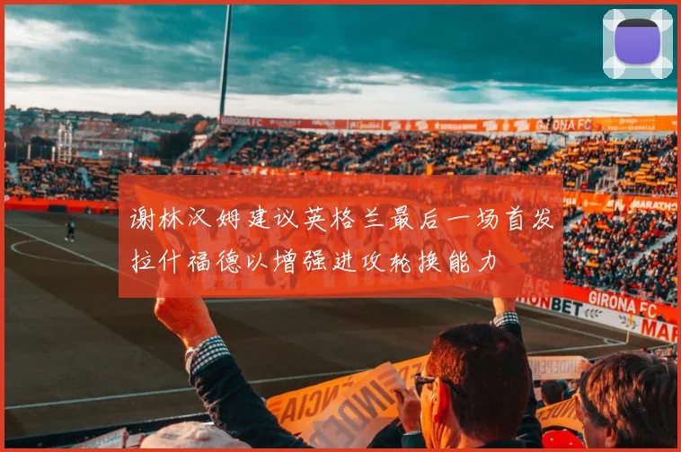 谢林汉姆建议英格兰最后一场首发拉什福德以增强进攻轮换能力