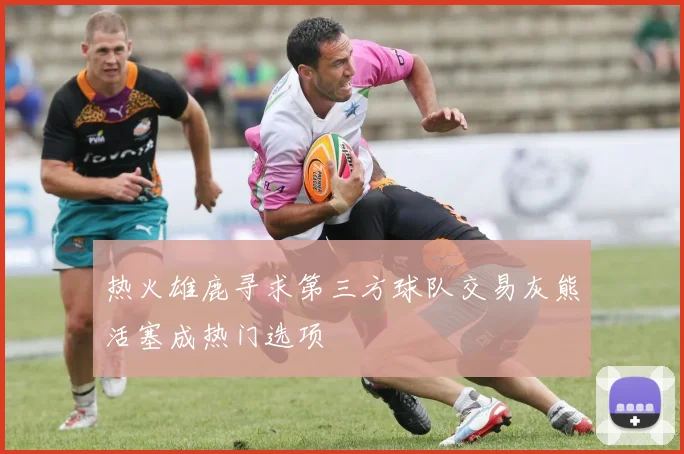 热火雄鹿寻求第三方球队交易灰熊活塞成热门选项