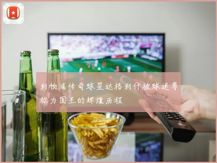 利物浦传奇球星达格利什被球迷尊称为国王的辉煌历程