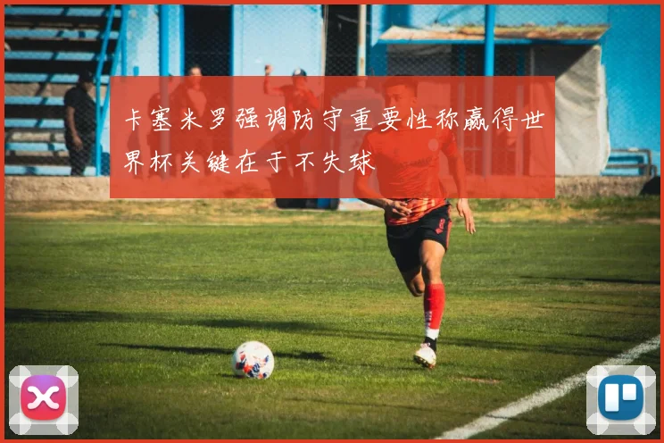 卡塞米罗强调防守重要性称赢得世界杯关键在于不失球