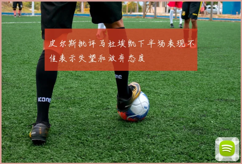 皮尔斯批评马杜埃凯下半场表现不佳表示失望和放弃态度