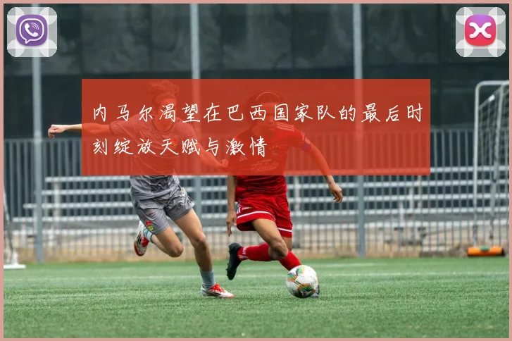 内马尔渴望在巴西国家队的最后时刻绽放天赋与激情