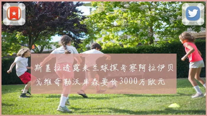 斯基拉透露米兰球探考察阿拉伊贝戈维奇勒沃库森要价3000万欧元