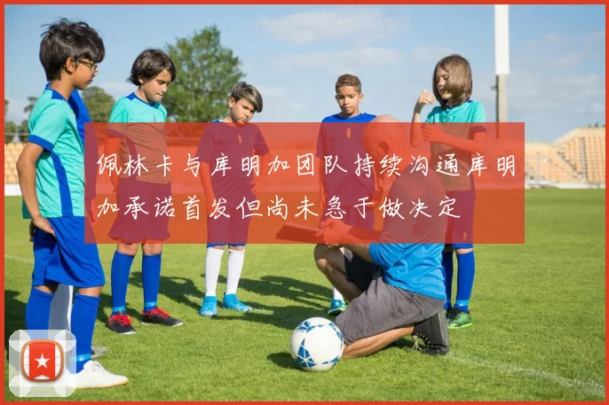 佩林卡与库明加团队持续沟通库明加承诺首发但尚未急于做决定