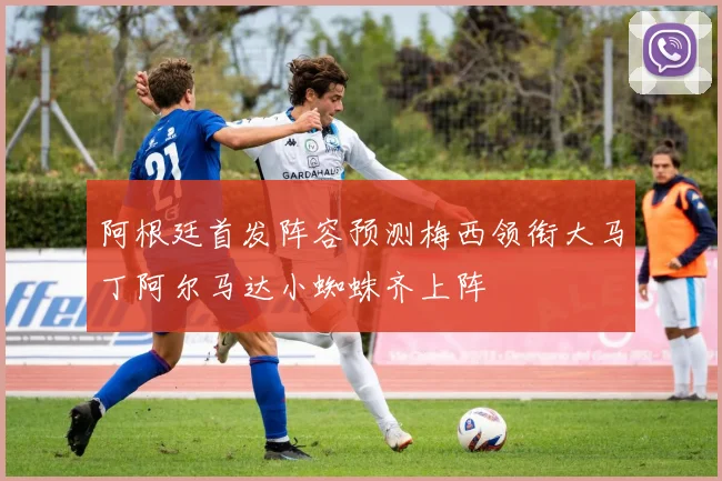 阿根廷首发阵容预测梅西领衔大马丁阿尔马达小蜘蛛齐上阵