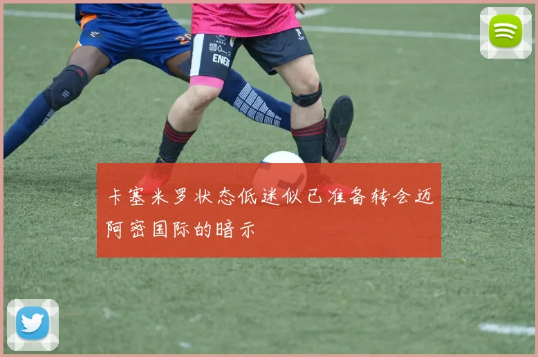 卡塞米罗状态低迷似已准备转会迈阿密国际的暗示